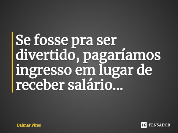 ⁠Se fosse pra ser divertido, pagaríamos ingresso em lugar de receber salário...... Frase de Dalmar Pires.