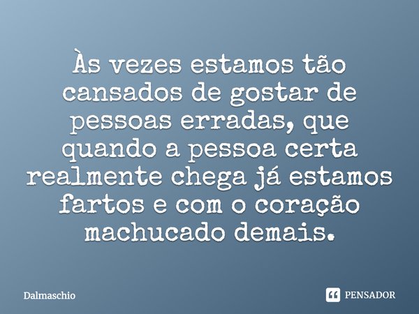 Às vezes estamos tão cansados de gostar de pessoas erradas, que quando a pessoa certa realmente chega já estamos fartos e com o coração machucado demais.... Frase de Dalmaschio.