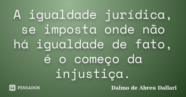 A igualdade jurídica, se imposta onde não há igualdade de fato, é o começo da injustiça.... Frase de Dalmo de Abreu Dallari.