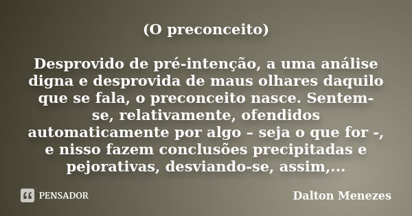 (O preconceito) Desprovido de pré-intenção, a uma análise digna e desprovida de maus olhares daquilo que se fala, o preconceito nasce. Sentem-se, relativamente,... Frase de Dalton Menezes.