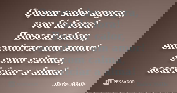 Quem sabe agora, vou lá fora! Buscar calor, encontrar um amor! e com calma, acariciar a alma!... Frase de Dalva Mello.