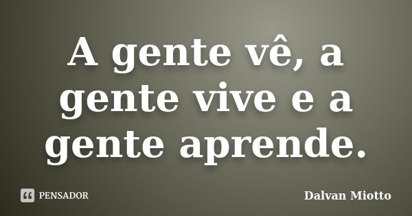 A gente vê, a gente vive e a gente aprende.... Frase de Dalvan Miotto.