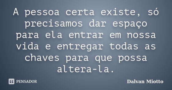 A pessoa certa existe, só precisamos dar espaço para ela entrar em nossa vida e entregar todas as chaves para que possa altera-la.... Frase de Dalvan Miotto.