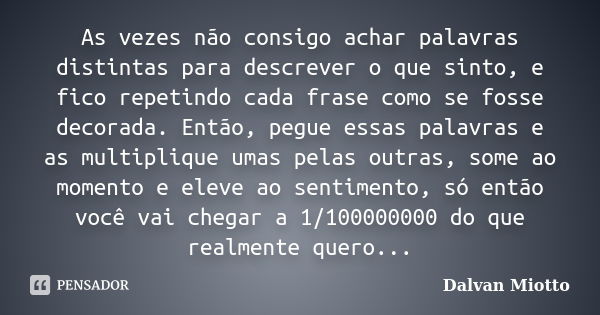 As vezes não consigo achar palavras distintas para descrever o que sinto, e fico repetindo cada frase como se fosse decorada. Então, pegue essas palavras e as m... Frase de Dalvan Miotto.