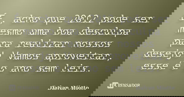 É, acho que 2012 pode ser mesmo uma boa desculpa para realizar nossos desejo! Vamos aproveitar, esse é o ano sem leis.... Frase de Dalvan Miotto.
