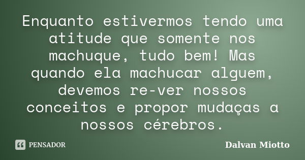 Enquanto estivermos tendo uma atitude que somente nos machuque, tudo bem! Mas quando ela machucar alguem, devemos re-ver nossos conceitos e propor mudaças a nos... Frase de Dalvan Miotto.