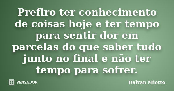 Prefiro ter conhecimento de coisas hoje e ter tempo para sentir dor em parcelas do que saber tudo junto no final e não ter tempo para sofrer.... Frase de Dalvan Miotto.