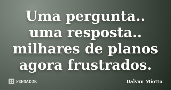 Uma pergunta.. uma resposta.. milhares de planos agora frustrados.... Frase de Dalvan Miotto.