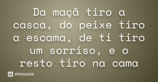 Da maçã tiro a casca, do peixe tiro a escama, de ti tiro um sorriso, e o resto tiro na cama