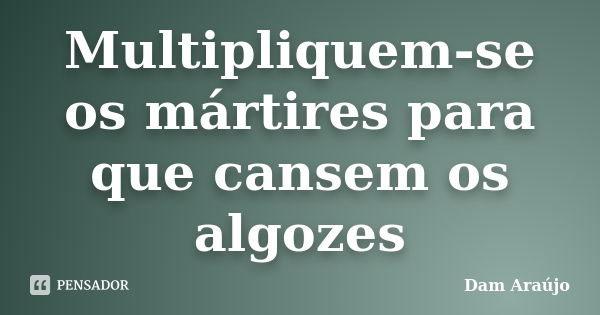 Multipliquem-se os mártires para que cansem os algozes... Frase de Dam Araújo.