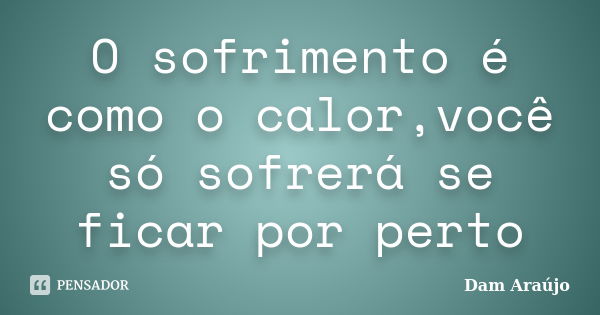 O sofrimento é como o calor,você só sofrerá se ficar por perto... Frase de Dam Araújo.