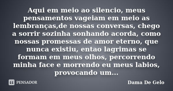 Aqui em meio ao silencio, meus pensamentos vageiam em meio as lembranças,de nossas conversas, chego a sorrir sozinha sonhando acorda, como nossas promessas de a... Frase de Dama De Gelo.