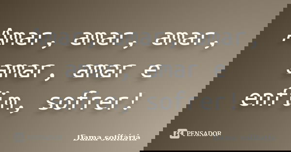 Amar, amar, amar, amar, amar e enfim, sofrer!... Frase de Dama solitária.