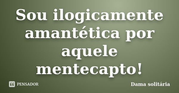 Sou ilogicamente amantética por aquele mentecapto!... Frase de Dama solitária.