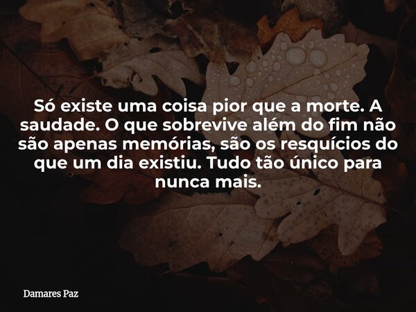 Só existe uma coisa pior que a morte. A saudade. O que sobrevive além do fim não são apenas memórias, são os resquícios do que um dia existiu. Tudo tão único pa... Frase de Damares Paz.
