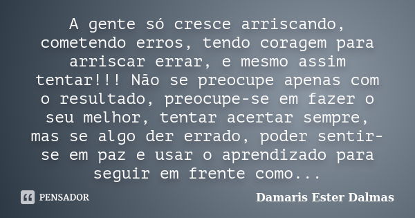 A gente só cresce arriscando, cometendo erros, tendo coragem para arriscar errar, e mesmo assim tentar!!! Não se preocupe apenas com o resultado, preocupe-se em... Frase de Damaris Ester Dalmas.