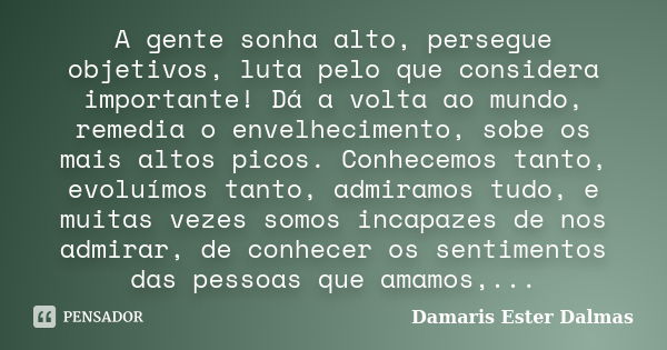 A gente sonha alto, persegue objetivos, luta pelo que considera importante! Dá a volta ao mundo, remedia o envelhecimento, sobe os mais altos picos. Conhecemos ... Frase de Damaris Ester Dalmas.