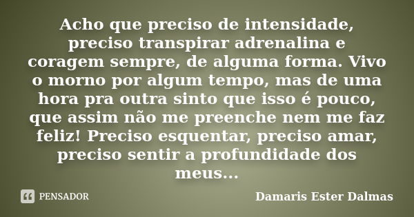 Acho que preciso de intensidade, preciso transpirar adrenalina e coragem sempre, de alguma forma. Vivo o morno por algum tempo, mas de uma hora pra outra sinto ... Frase de Damaris Ester Dalmas.