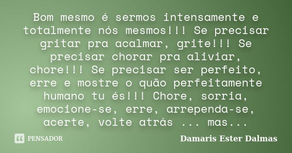 Bom mesmo é sermos intensamente e totalmente nós mesmos!!! Se precisar gritar pra acalmar, grite!!! Se precisar chorar pra aliviar, chore!!! Se precisar ser per... Frase de Damaris Ester Dalmas.