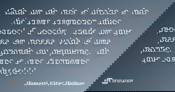 Cada um de nós é único e não há como comparar duas pessoas! E assim, cada um que passa em nossa vida é uma parte, grande ou pequena, do que somos e nos tornamos... Frase de Damaris Ester Dalmas.