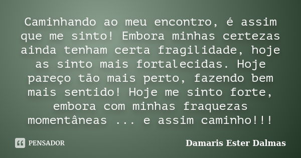 Caminhando ao meu encontro, é assim que me sinto! Embora minhas certezas ainda tenham certa fragilidade, hoje as sinto mais fortalecidas. Hoje pareço tão mais p... Frase de Damaris Ester Dalmas.