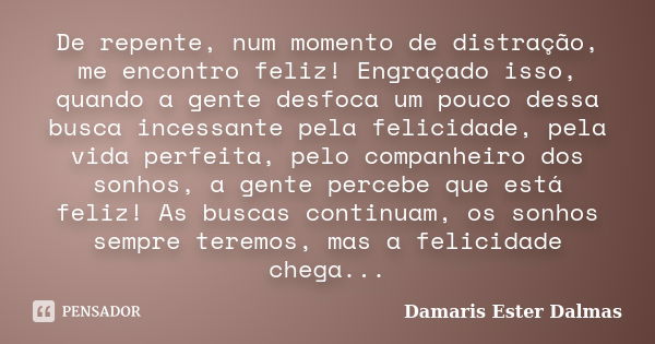 De repente, num momento de distração, me encontro feliz! Engraçado isso, quando a gente desfoca um pouco dessa busca incessante pela felicidade, pela vida perfe... Frase de Damaris Ester Dalmas.