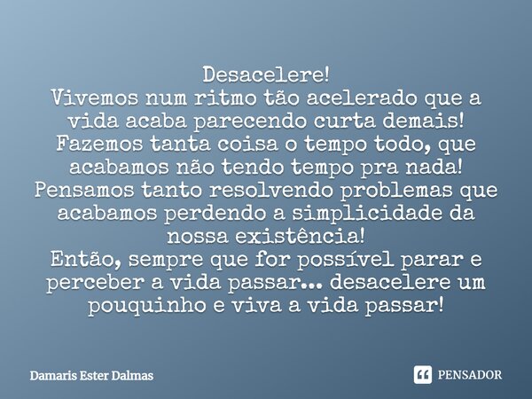 Desacelere! Vivemos num ritmo tão acelerado que a vida acaba parecendo curta demais! Fazemos tanta coisa o tempo todo, que acabamos não tendo tempo pra nada! Pe... Frase de Damaris Ester Dalmas.