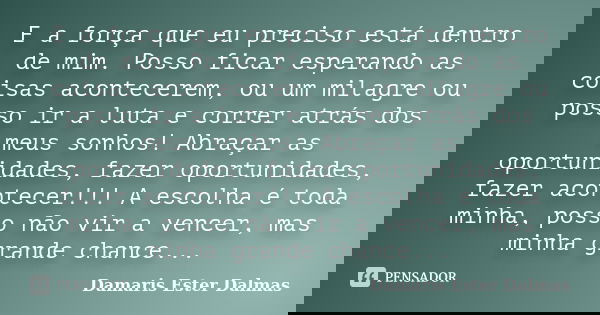 E a força que eu preciso está dentro de mim. Posso ficar esperando as coisas acontecerem, ou um milagre ou posso ir a luta e correr atrás dos meus sonhos! Abraç... Frase de Damaris Ester Dalmas.