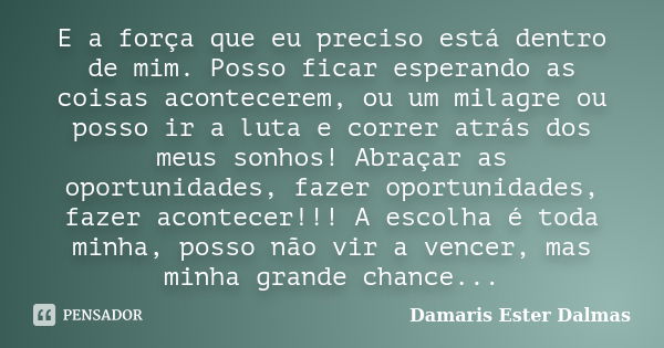 E a força que eu preciso está dentro de mim. Posso ficar esperando as coisas acontecerem, ou um milagre ou posso ir a luta e correr atrás dos meus sonhos! Abraç... Frase de Damaris Ester Dalmas.