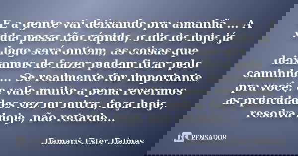 E a gente vai deixando pra amanhã ... A vida passa tão rápido, o dia de hoje já logo será ontem, as coisas que deixamos de fazer podem ficar pelo caminho ... Se... Frase de Damaris Ester Dalmas.
