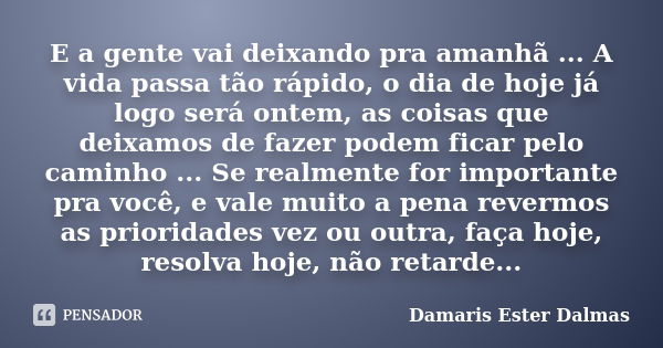 E a gente vai deixando pra amanhã ... A vida passa tão rápido, o dia de hoje já logo será ontem, as coisas que deixamos de fazer podem ficar pelo caminho ... Se... Frase de Damaris Ester Dalmas.