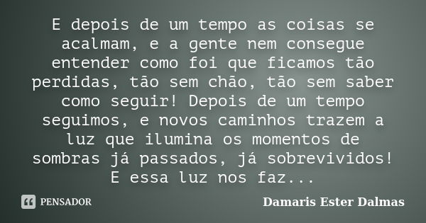 E depois de um tempo as coisas se acalmam, e a gente nem consegue entender como foi que ficamos tão perdidas, tão sem chão, tão sem saber como seguir! Depois de... Frase de Damaris Ester Dalmas.