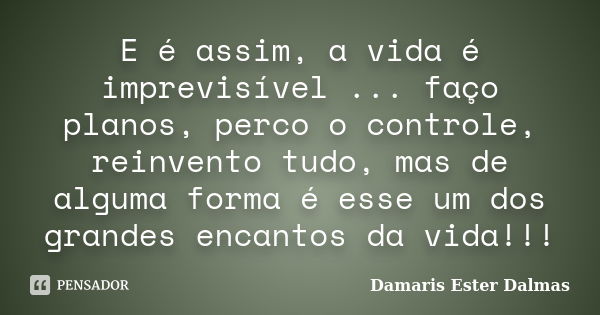 E é assim, a vida é imprevisível ... faço planos, perco o controle, reinvento tudo, mas de alguma forma é esse um dos grandes encantos da vida!!!... Frase de Damaris Ester Dalmas.