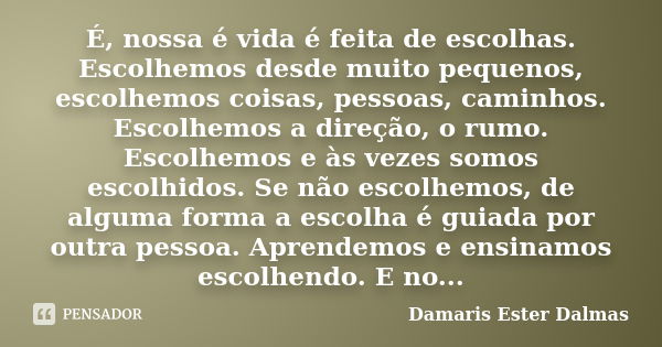 É, nossa é vida é feita de escolhas. Escolhemos desde muito pequenos, escolhemos coisas, pessoas, caminhos. Escolhemos a direção, o rumo. Escolhemos e às vezes ... Frase de Damaris Ester Dalmas.