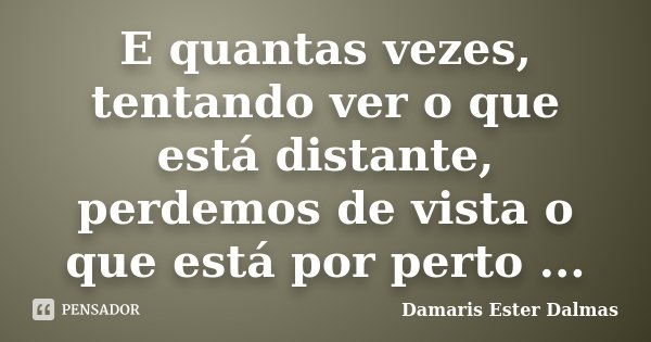 E quantas vezes, tentando ver o que está distante, perdemos de vista o que está por perto ...... Frase de Damaris Ester Dalmas.