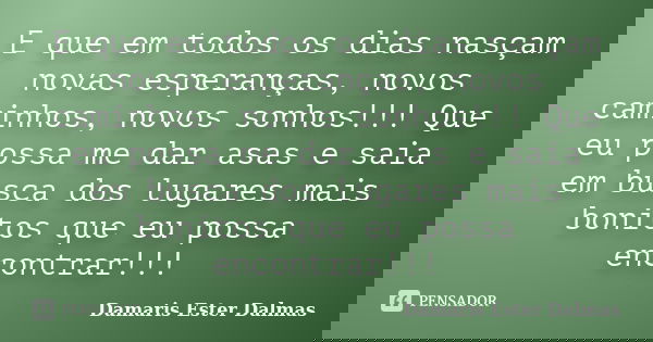 E que em todos os dias nasçam novas esperanças, novos caminhos, novos sonhos!!! Que eu possa me dar asas e saia em busca dos lugares mais bonitos que eu possa e... Frase de Damaris Ester Dalmas.