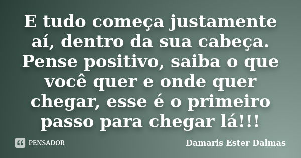 E tudo começa justamente aí, dentro da sua cabeça. Pense positivo, saiba o que você quer e onde quer chegar, esse é o primeiro passo para chegar lá!!!... Frase de Damaris Ester Dalmas.