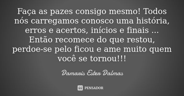 Faça as pazes consigo mesmo! Todos nós carregamos conosco uma história, erros e acertos, inícios e finais ... Então recomece do que restou, perdoe-se pelo ficou... Frase de Damaris Ester Dalmas.