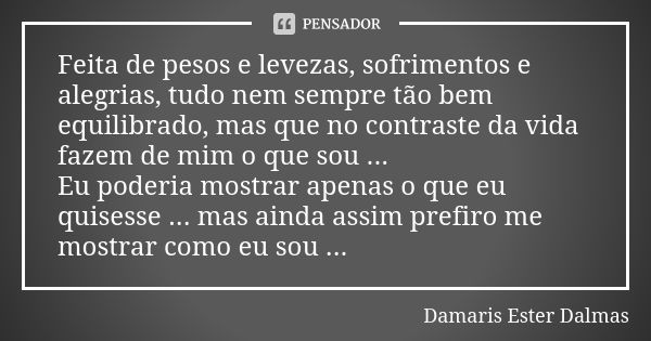 Feita de pesos e levezas, sofrimentos e alegrias, tudo nem sempre tão bem equilibrado, mas que no contraste da vida fazem de mim o que sou ... Eu poderia mostra... Frase de Damaris Ester Dalmas.