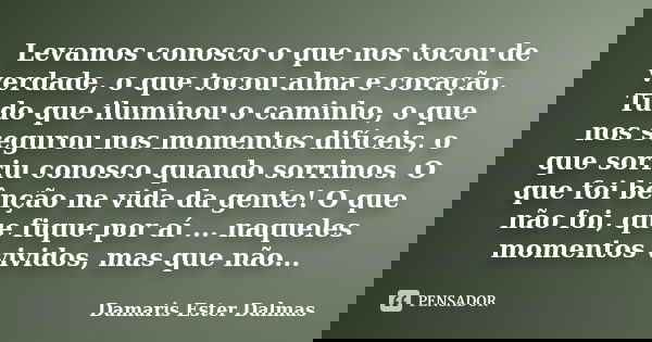 Levamos conosco o que nos tocou de verdade, o que tocou alma e coração. Tudo que iluminou o caminho, o que nos segurou nos momentos difíceis, o que sorriu conos... Frase de Damaris Ester Dalmas.