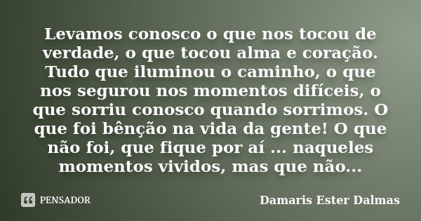 Levamos conosco o que nos tocou de verdade, o que tocou alma e coração. Tudo que iluminou o caminho, o que nos segurou nos momentos difíceis, o que sorriu conos... Frase de Damaris Ester Dalmas.