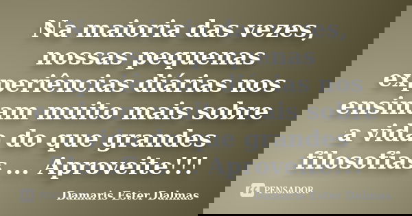 Na maioria das vezes, nossas pequenas experiências diárias nos ensinam muito mais sobre a vida do que grandes filosofias ... Aproveite!!!... Frase de Damaris Ester Dalmas.