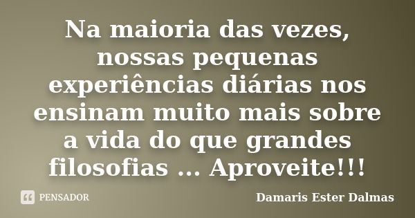 Na maioria das vezes, nossas pequenas experiências diárias nos ensinam muito mais sobre a vida do que grandes filosofias ... Aproveite!!!... Frase de Damaris Ester Dalmas.