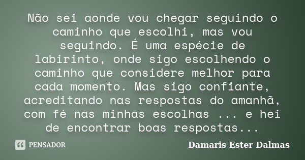 Não sei aonde vou chegar seguindo o caminho que escolhi, mas vou seguindo. É uma espécie de labirinto, onde sigo escolhendo o caminho que considere melhor para ... Frase de Damaris Ester Dalmas.