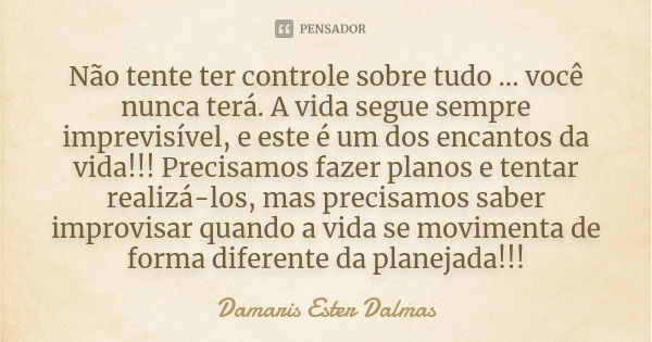 Não tente ter controle sobre tudo ... você nunca terá. A vida segue sempre imprevisível, e este é um dos encantos da vida!!! Precisamos fazer planos e tentar re... Frase de Damaris Ester Dalmas.