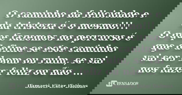 O caminho da felicidade e da tristeza é o mesmo!!! O que fazemos no percurso é que define se este caminho vai ser bom ou ruim, se vai nos fazer feliz ou não ...... Frase de Damaris Ester Dalmas.