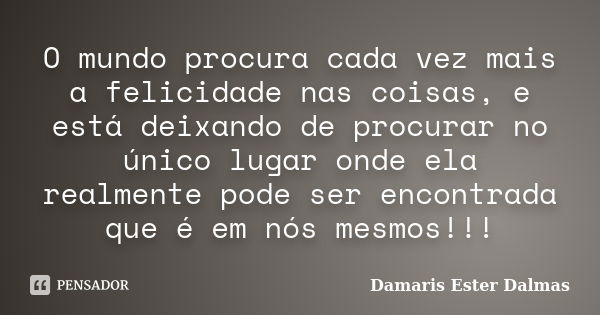 O mundo procura cada vez mais a felicidade nas coisas, e está deixando de procurar no único lugar onde ela realmente pode ser encontrada que é em nós mesmos!!!... Frase de Damaris Ester Dalmas.