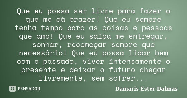 Que eu possa ser livre para fazer o que me dá prazer! Que eu sempre tenha tempo para as coisas e pessoas que amo! Que eu saiba me entregar, sonhar, recomeçar se... Frase de Damaris Ester Dalmas.