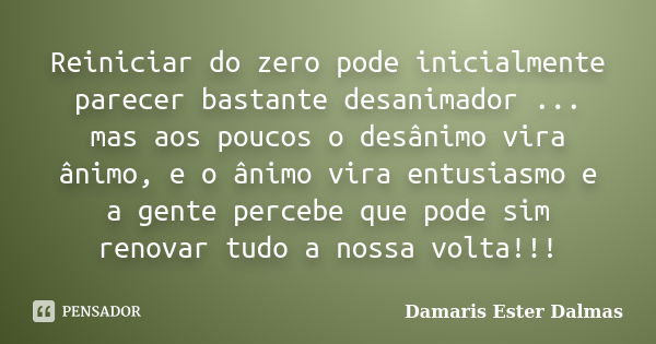 Reiniciar do zero pode inicialmente parecer bastante desanimador ... mas aos poucos o desânimo vira ânimo, e o ânimo vira entusiasmo e a gente percebe que pode ... Frase de Damaris Ester Dalmas.