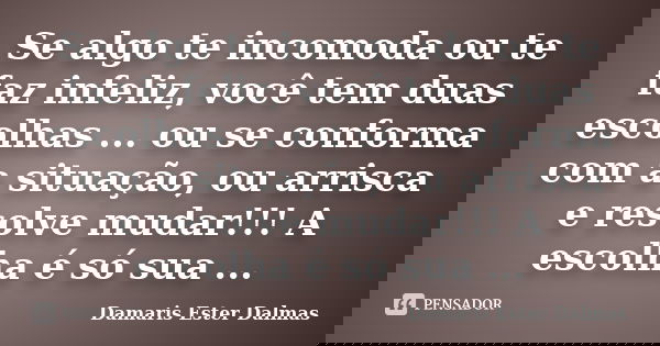 Se algo te incomoda ou te faz infeliz, você tem duas escolhas ... ou se conforma com a situação, ou arrisca e resolve mudar!!! A escolha é só sua ...... Frase de Damaris Ester Dalmas.